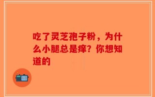 吃了灵芝孢子粉，为什么小腿总是痒？你想知道的