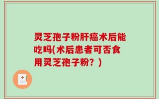 灵芝孢子粉肝癌术后能吃吗(术后患者可否食用灵芝孢子粉？)