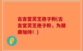 古吉堂灵芝孢子粉(古吉堂灵芝孢子粉，为健康加持！)