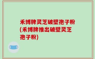 禾博牌灵芝破壁孢子粉(禾博牌推出破壁灵芝孢子粉)