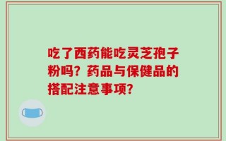 吃了西药能吃灵芝孢子粉吗？药品与保健品的搭配注意事项？