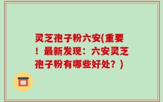 灵芝孢子粉六安(重要！最新发现：六安灵芝孢子粉有哪些好处？)
