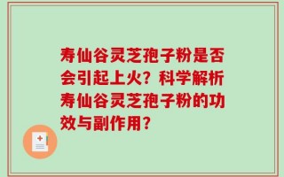 寿仙谷灵芝孢子粉是否会引起上火？科学解析寿仙谷灵芝孢子粉的功效与副作用？