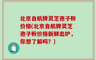 北京自航牌灵芝孢子粉价格(北京自航牌灵芝孢子粉价格新鲜出炉，你想了解吗？)