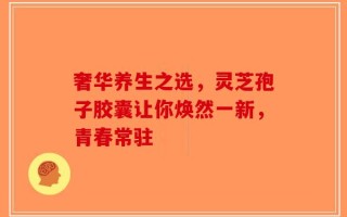 奢华养生之选，灵芝孢子胶囊让你焕然一新，青春常驻