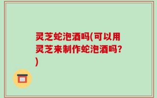灵芝蛇泡酒吗(可以用灵芝来制作蛇泡酒吗？)