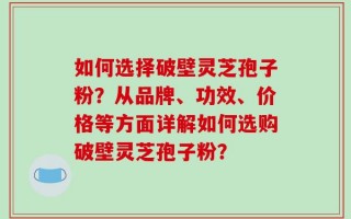 如何选择破壁灵芝孢子粉？从品牌、功效、价格等方面详解如何选购破壁灵芝孢子粉？