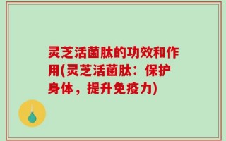 灵芝活菌肽的功效和作用(灵芝活菌肽：保护身体，提升免疫力)