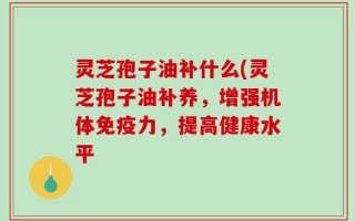 灵芝孢子油补什么(灵芝孢子油补养，增强机体免疫力，提高健康水平