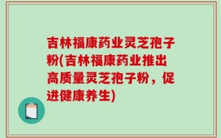 吉林福康药业灵芝孢子粉(吉林福康药业推出高质量灵芝孢子粉，促进健康养生)
