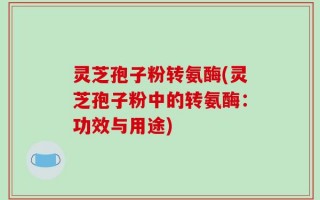 灵芝孢子粉转氨酶(灵芝孢子粉中的转氨酶：功效与用途)
