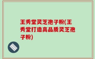 王秀堂灵芝孢子粉(王秀堂打造高品质灵芝孢子粉)