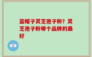 蓝帽子灵芝孢子粉？灵芝孢子粉哪个品牌的最好
