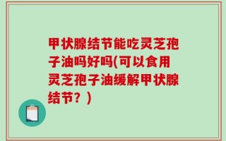 甲状腺结节能吃灵芝孢子油吗好吗(可以食用灵芝孢子油缓解甲状腺结节？)