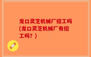 龙口灵芝机械厂招工吗(龙口灵芝机械厂有招工吗？)