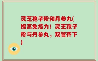 灵芝孢子粉和丹参丸(提高免疫力！灵芝孢子粉与丹参丸，双管齐下)