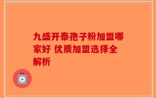 九盛开泰孢子粉加盟哪家好 优质加盟选择全解析