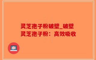 灵芝孢子粉破壁_破壁灵芝孢子粉：高效吸收