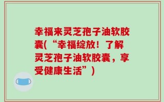 幸福来灵芝孢子油软胶囊(“幸福绽放！了解灵芝孢子油软胶囊，享受健康生活”)