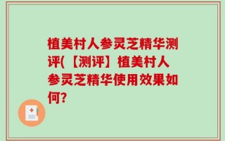 植美村人参灵芝精华测评(【测评】植美村人参灵芝精华使用效果如何？