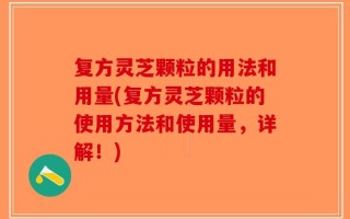 复方灵芝颗粒的用法和用量(复方灵芝颗粒的使用方法和使用量，详解！)
