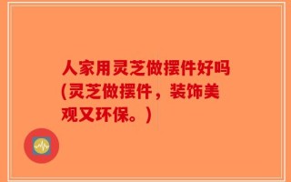 人家用灵芝做摆件好吗(灵芝做摆件，装饰美观又环保。)