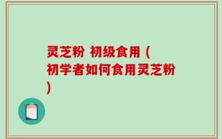 灵芝粉 初级食用 (初学者如何食用灵芝粉)