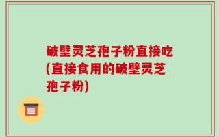 破壁灵芝孢子粉直接吃(直接食用的破壁灵芝孢子粉)