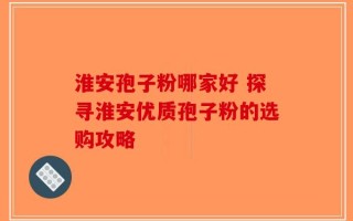 淮安孢子粉哪家好 探寻淮安优质孢子粉的选购攻略