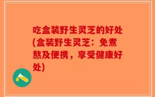 吃盒装野生灵芝的好处(盒装野生灵芝：免煮熬及便携，享受健康好处)