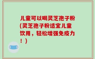 儿童可以喝灵芝孢子粉(灵芝孢子粉适宜儿童饮用，轻松增强免疫力！)