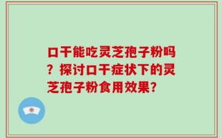 口干能吃灵芝孢子粉吗？探讨口干症状下的灵芝孢子粉食用效果？