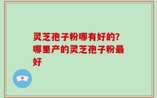 灵芝孢子粉哪有好的？哪里产的灵芝孢子粉最好
