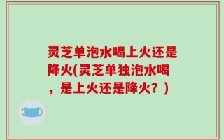 灵芝单泡水喝上火还是降火(灵芝单独泡水喝，是上火还是降火？)