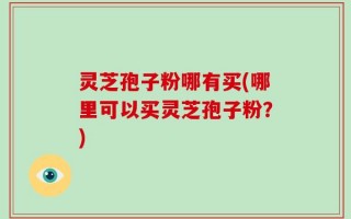 灵芝孢子粉哪有买(哪里可以买灵芝孢子粉？)