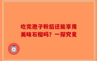 吃完孢子粉后还能享用美味石榴吗？一探究竟