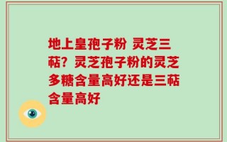 地上皇孢子粉 灵芝三萜？灵芝孢子粉的灵芝多糖含量高好还是三萜含量高好
