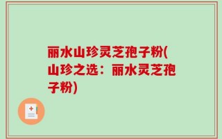 丽水山珍灵芝孢子粉(山珍之选：丽水灵芝孢子粉)