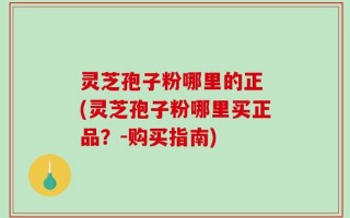 灵芝孢子粉哪里的正 (灵芝孢子粉哪里买正品？-购买指南)