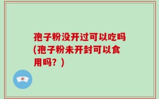孢子粉没开过可以吃吗(孢子粉未开封可以食用吗？)