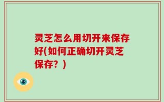 灵芝怎么用切开来保存好(如何正确切开灵芝保存？)
