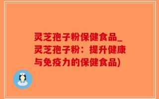 灵芝孢子粉保健食品_灵芝孢子粉：提升健康与免疫力的保健食品)