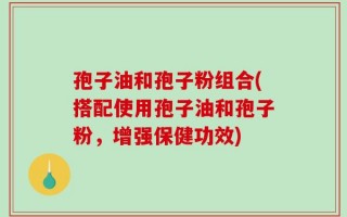 孢子油和孢子粉组合(搭配使用孢子油和孢子粉，增强保健功效)