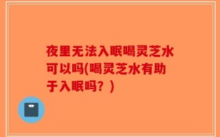 夜里无法入眠喝灵芝水可以吗(喝灵芝水有助于入眠吗？)