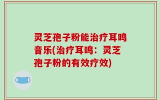 灵芝孢子粉能治疗耳鸣音乐(治疗耳鸣：灵芝孢子粉的有效疗效)