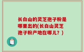 长白山的灵芝孢子粉是哪里出的(长白山灵芝孢子粉产地在哪儿？)