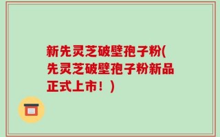 新先灵芝破壁孢子粉(先灵芝破壁孢子粉新品正式上市！)