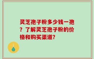 灵芝孢子粉多少钱一孢？了解灵芝孢子粉的价格和购买渠道？