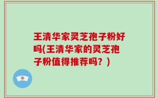 王清华家灵芝孢子粉好吗(王清华家的灵芝孢子粉值得推荐吗？)