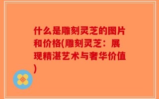 什么是雕刻灵芝的图片和价格(雕刻灵芝：展现精湛艺术与奢华价值)